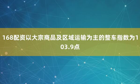 168配资以大宗商品及区域运输为主的整车指数为103.9点
