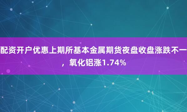 配资开户优惠上期所基本金属期货夜盘收盘涨跌不一，氧化铝涨1.74%