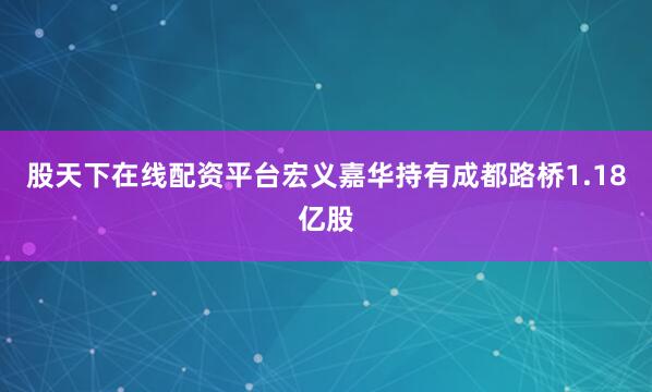股天下在线配资平台宏义嘉华持有成都路桥1.18亿股