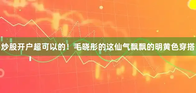炒股开户超可以的！毛晓彤的这仙气飘飘的明黄色穿搭