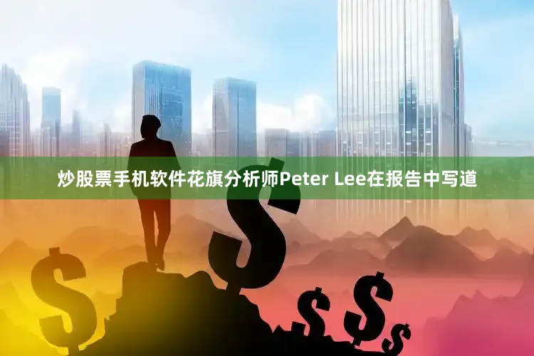 炒股票手机软件花旗分析师Peter Lee在报告中写道