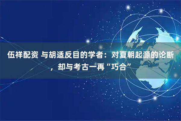 伍祥配资 与胡适反目的学者：对夏朝起源的论断，却与考古一再“巧合”