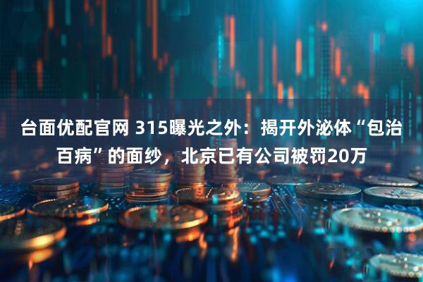 台面优配官网 315曝光之外:揭开外泌体“包治百病”的面纱,北京已有公司被罚20万