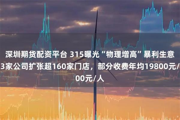 深圳期货配资平台 315曝光“物理增高”暴利生意：3家公司扩张超160家门店，部分收费年均19800元/人