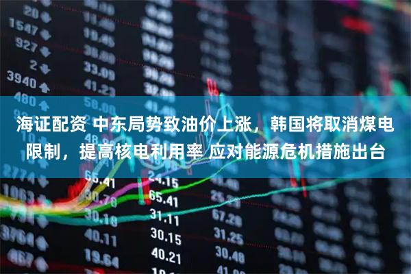 海证配资 中东局势致油价上涨，韩国将取消煤电限制，提高核电利用率 应对能源危机措施出台