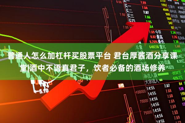 普通人怎么加杠杆买股票平台 君台厚酱酒分享课堂|酒中不语真君子，饮者必备的酒场修养