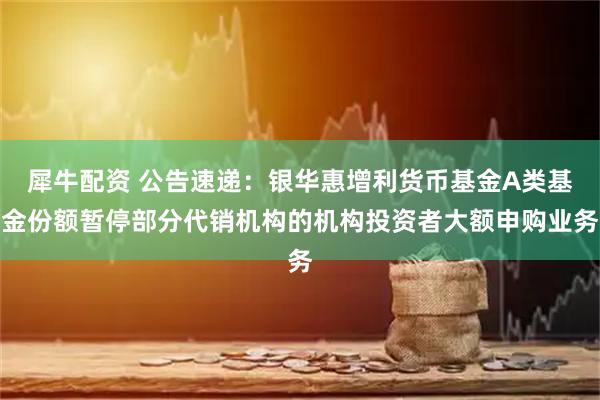 犀牛配资 公告速递：银华惠增利货币基金A类基金份额暂停部分代销机构的机构投资者大额申购业务