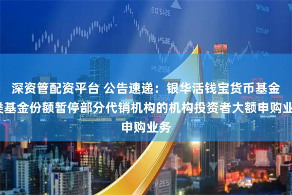 深资管配资平台 公告速递：银华活钱宝货币基金F类基金份额暂停部分代销机构的机构投资者大额申购业务