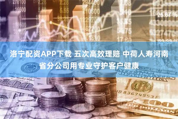 洛宁配资APP下载 五次高效理赔 中荷人寿河南省分公司用专业守护客户健康
