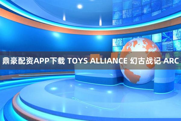 鼎豪配资APP下载 TOYS ALLIANCE 幻古战记 ARC