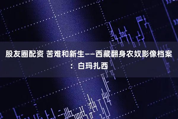 股友圈配资 苦难和新生——西藏翻身农奴影像档案：白玛扎西