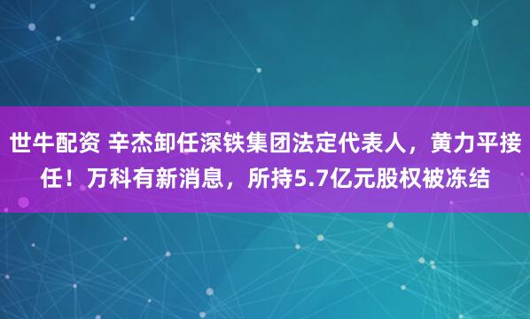 世牛配资 辛杰卸任深铁集团法定代表人,黄力平接任!万科有新消息,所持5.7亿元股权被冻结