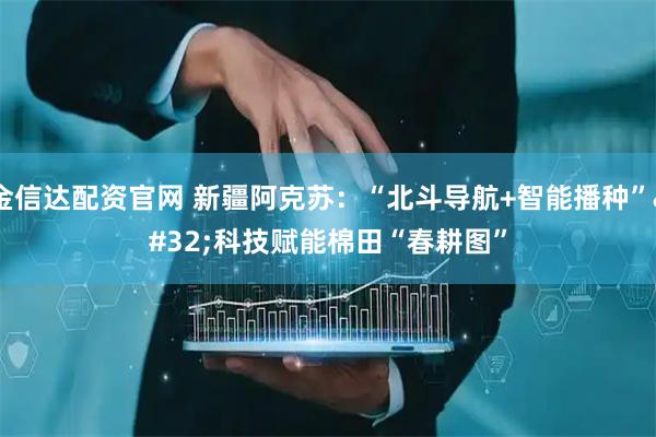 金信达配资官网 新疆阿克苏：“北斗导航+智能播种” 科技赋能棉田“春耕图”