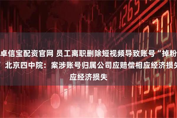 卓信宝配资官网 员工离职删除短视频导致账号“掉粉” 北京四中院：案涉账号归属公司应赔偿相应经济损失