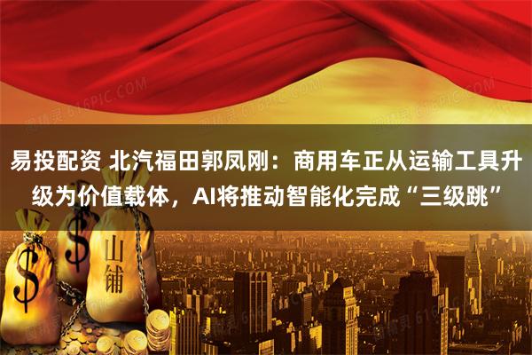 易投配资 北汽福田郭凤刚：商用车正从运输工具升级为价值载体，AI将推动智能化完成“三级跳”