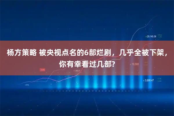 杨方策略 被央视点名的6部烂剧，几乎全被下架，你有幸看过几部?