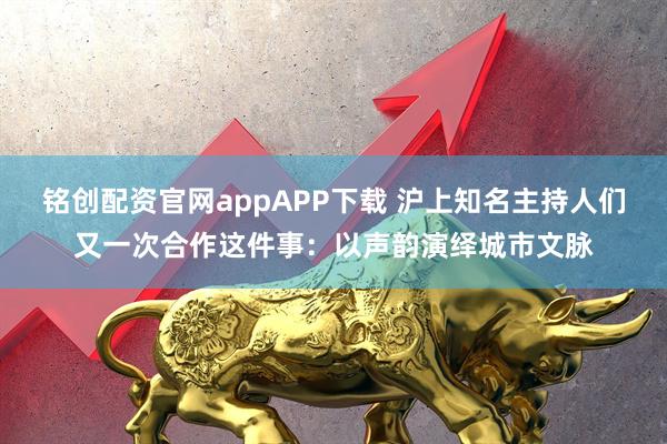 铭创配资官网appAPP下载 沪上知名主持人们又一次合作这件事：以声韵演绎城市文脉
