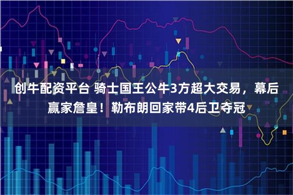 创牛配资平台 骑士国王公牛3方超大交易，幕后赢家詹皇！勒布朗回家带4后卫夺冠