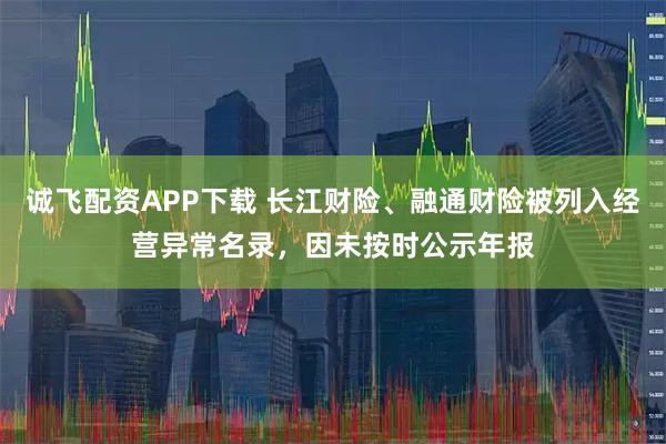 诚飞配资APP下载 长江财险、融通财险被列入经营异常名录,因未按时公示年报