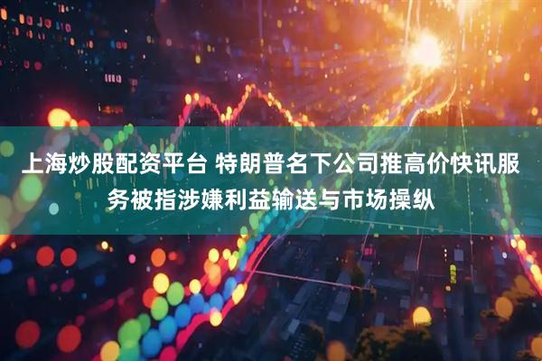 上海炒股配资平台 特朗普名下公司推高价快讯服务被指涉嫌利益输送与市场操纵