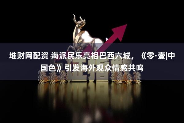 堆财网配资 海派民乐亮相巴西六城，《零·壹|中国色》引发海外观众情感共鸣