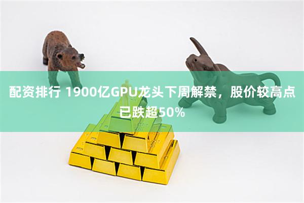 配资排行 1900亿GPU龙头下周解禁，股价较高点已跌超50%