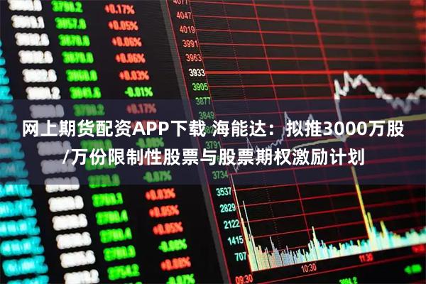网上期货配资APP下载 海能达：拟推3000万股/万份限制性股票与股票期权激励计划